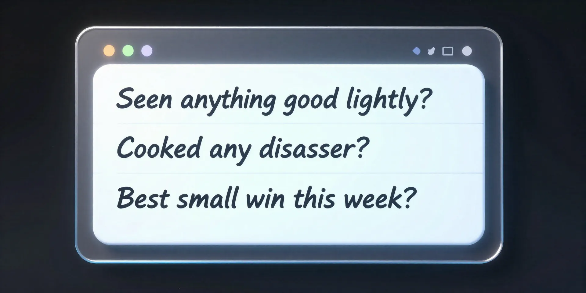 AI image prompt: A sleek, futuristic notepad interface floating on a screen. On it, three simple, handwritten questions: 'Seen anything good lately?' 'Cooked any disasters?' 'Best small win this week?' Clean UI, glowing text, shallow depth of field.